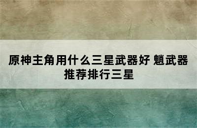 原神主角用什么三星武器好 魈武器推荐排行三星